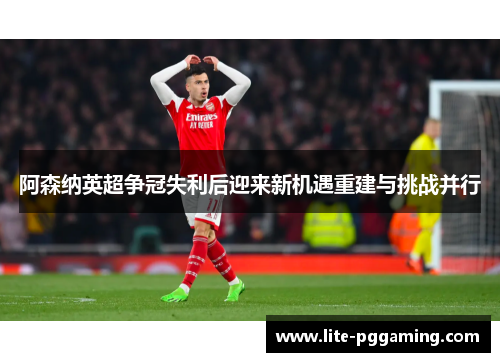 阿森纳英超争冠失利后迎来新机遇重建与挑战并行
