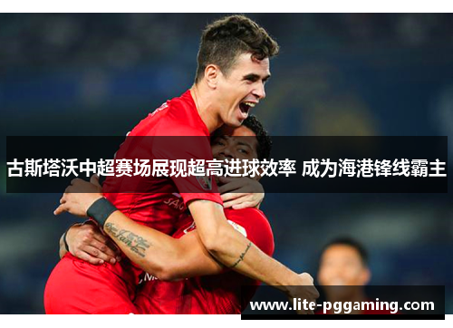 古斯塔沃中超赛场展现超高进球效率 成为海港锋线霸主