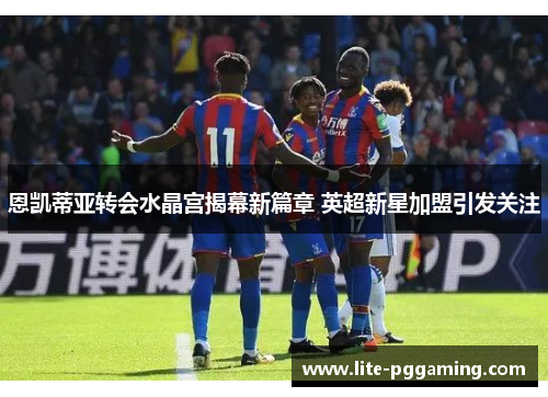 恩凯蒂亚转会水晶宫揭幕新篇章 英超新星加盟引发关注