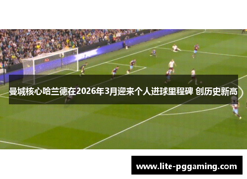 曼城核心哈兰德在2026年3月迎来个人进球里程碑 创历史新高