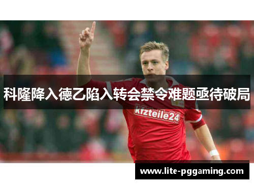 科隆降入德乙陷入转会禁令难题亟待破局