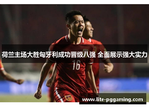 荷兰主场大胜匈牙利成功晋级八强 全面展示强大实力 荷兰主场大胜匈牙利成功晋级八强 全面展示强大实力