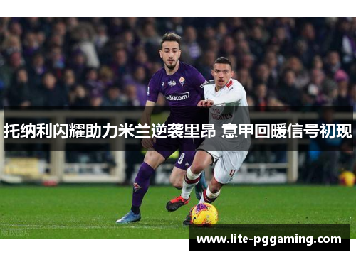 托纳利闪耀助力米兰逆袭里昂 意甲回暖信号初现 托纳利闪耀助力米兰逆袭里昂 意甲回暖信号初现